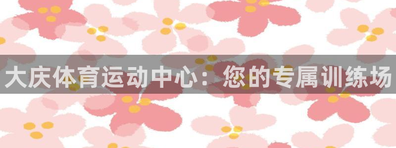 MK体育官网下载平台：大庆体育运动中心：您的专属训练